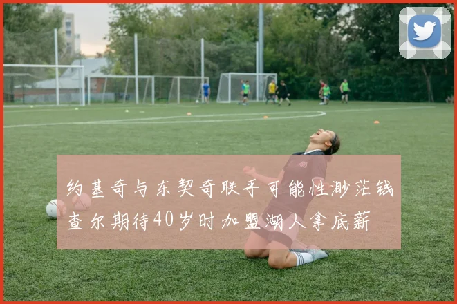 约基奇与东契奇联手可能性渺茫钱查尔期待40岁时加盟湖人拿底薪