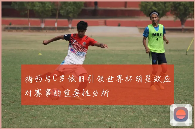 梅西与C罗依旧引领世界杯明星效应对赛事的重要性分析