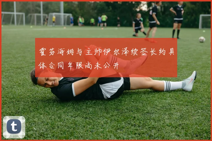 霍芬海姆与主帅伊尔泽续签长约具体合同年限尚未公开
