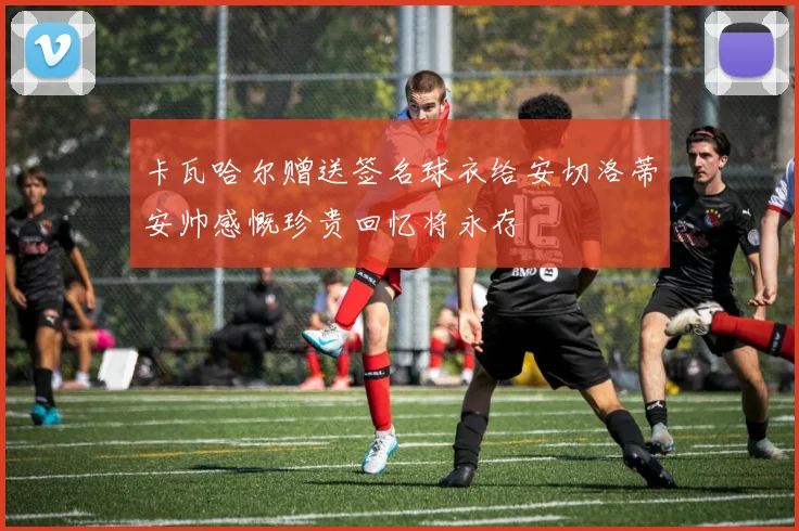 卡瓦哈尔赠送签名球衣给安切洛蒂安帅感慨珍贵回忆将永存