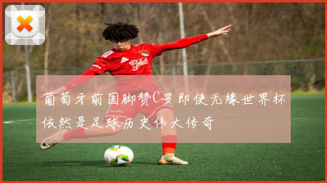葡萄牙前国脚赞C罗即使无缘世界杯依然是足球历史伟大传奇