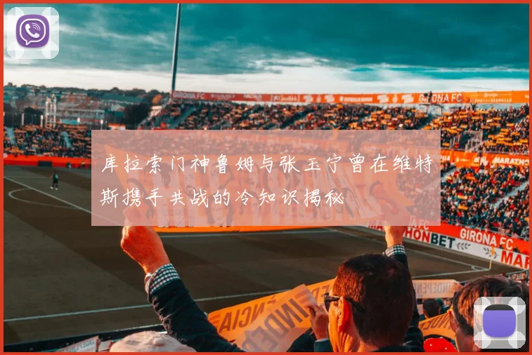 库拉索门神鲁姆与张玉宁曾在维特斯携手共战的冷知识揭秘