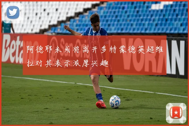 阿德耶米或将离开多特蒙德英超维拉对其表示浓厚兴趣