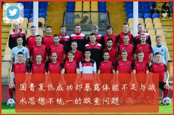 国青复仇成功却暴露体能不足与战术思想不统一的双重问题