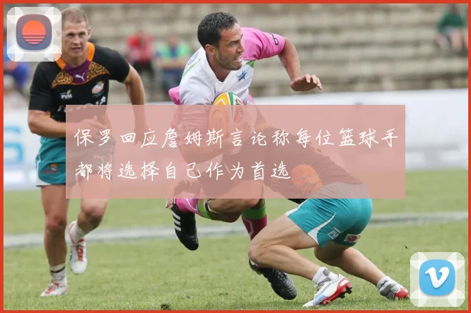 保罗回应詹姆斯言论称每位篮球手都将选择自己作为首选