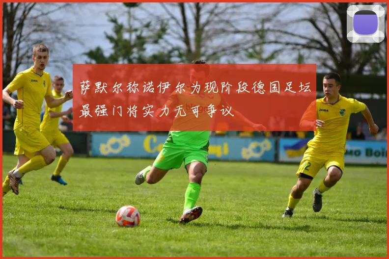 萨默尔称诺伊尔为现阶段德国足坛最强门将实力无可争议