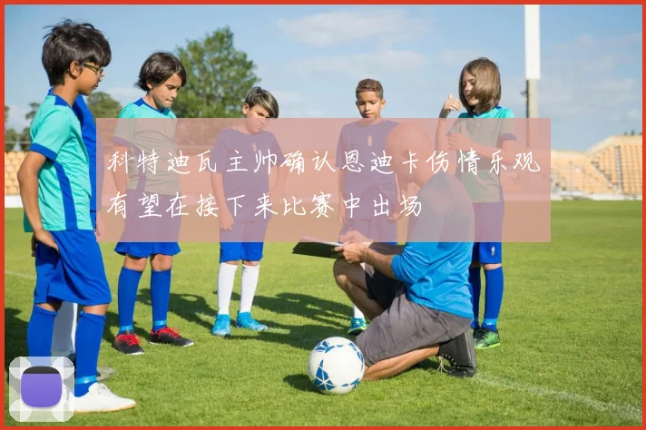 科特迪瓦主帅确认恩迪卡伤情乐观有望在接下来比赛中出场