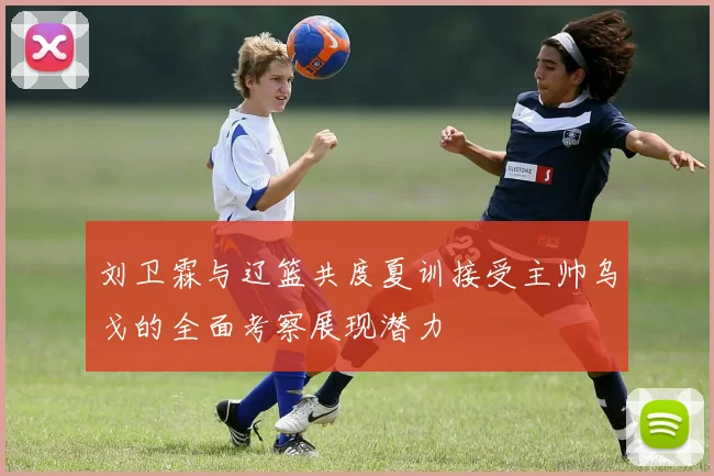 刘卫霖与辽篮共度夏训接受主帅乌戈的全面考察展现潜力