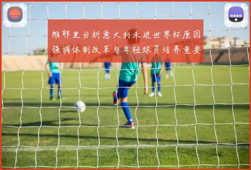 维耶里分析意大利未进世界杯原因强调体制改革与年轻球员培养重要性