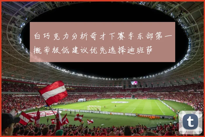 白巧克力分析奇才下赛季东部第一概率极低建议优先选择迪班萨