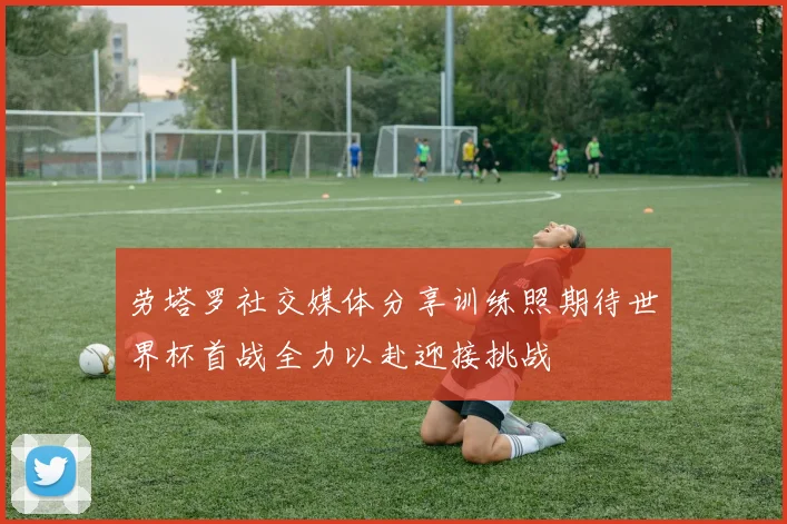 劳塔罗社交媒体分享训练照期待世界杯首战全力以赴迎接挑战