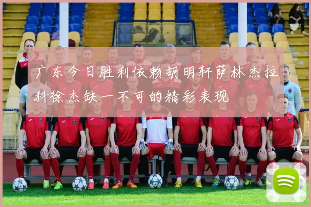 广东今日胜利依赖胡明轩萨林杰拉科徐杰缺一不可的精彩表现