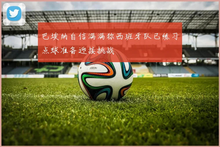 巴埃纳自信满满称西班牙队已练习点球准备迎接挑战