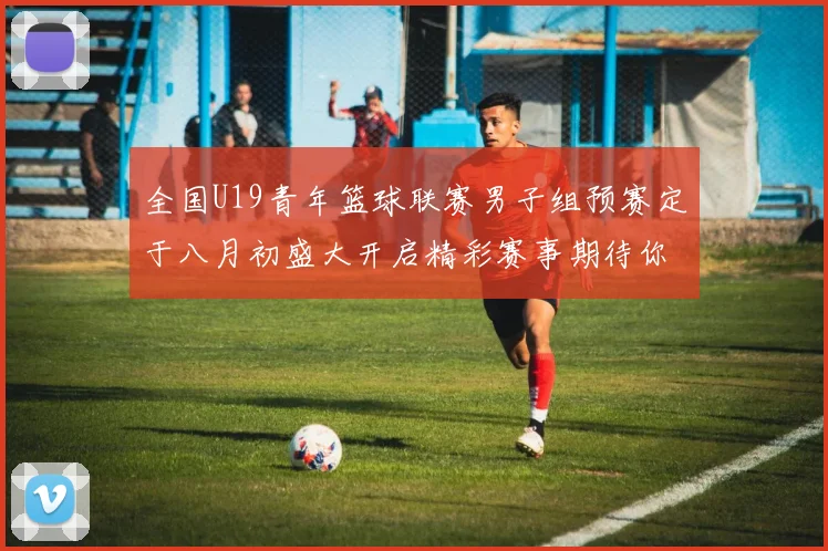 全国U19青年篮球联赛男子组预赛定于八月初盛大开启精彩赛事期待你的参与