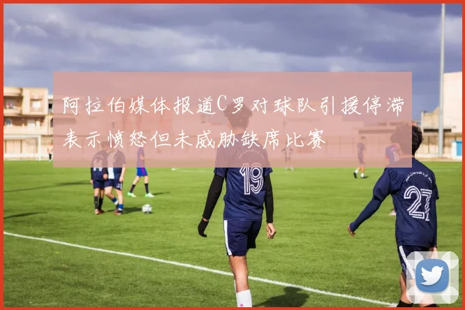 阿拉伯媒体报道C罗对球队引援停滞表示愤怒但未威胁缺席比赛