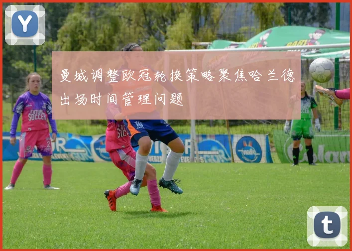 曼城调整欧冠轮换策略聚焦哈兰德出场时间管理问题