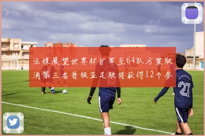 法媒展望世界杯扩军至64队方案取消第三名晋级亚足联将获得12个参赛名额