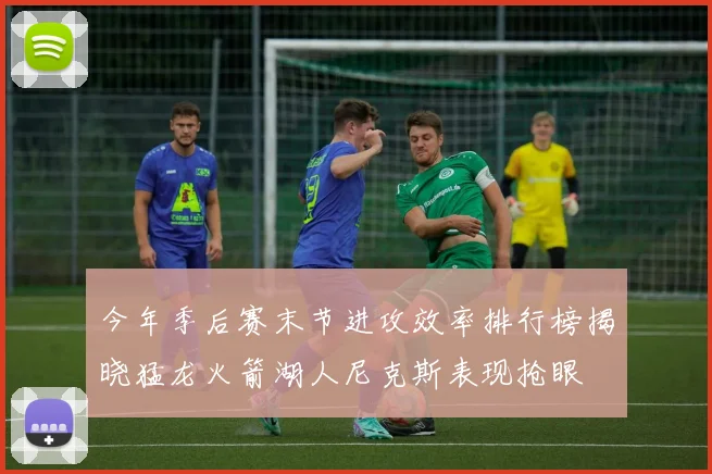今年季后赛末节进攻效率排行榜揭晓猛龙火箭湖人尼克斯表现抢眼