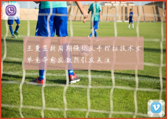 王曼昱新周期强化反手拧拉技术女单竞争愈发激烈引发关注